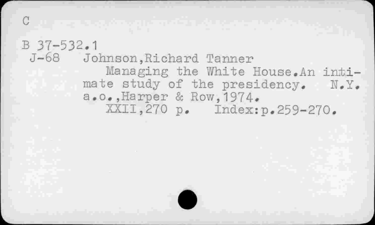 ﻿c
B 37-532.1
J-68 Johnson,Richard Tanner
Managing the White House.An intimate study of the presidency. N.Y. a.o.,Harper & Row,1974.
XXII,270 p. Index:p.259-270.